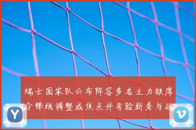 瑞士国家队公布阵容多名主力缺席令锋线调整成焦点并考验新秀与战术配合