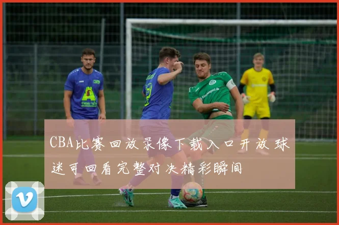 CBA比赛回放录像下载入口开放 球迷可回看完整对决精彩瞬间