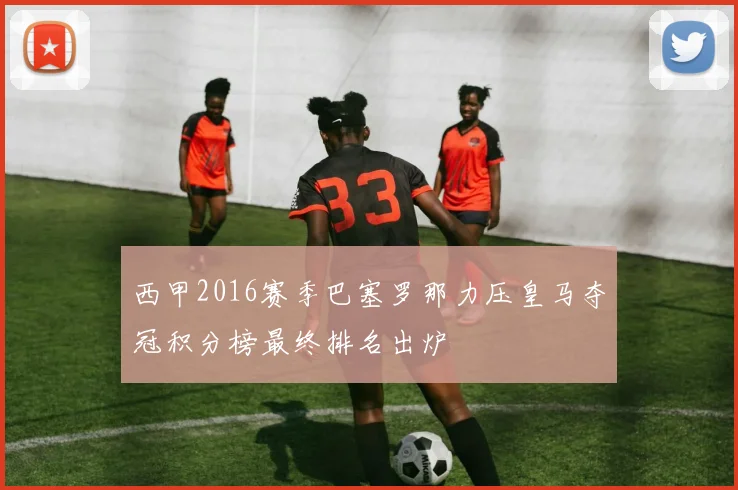 西甲2016赛季巴塞罗那力压皇马夺冠积分榜最终排名出炉