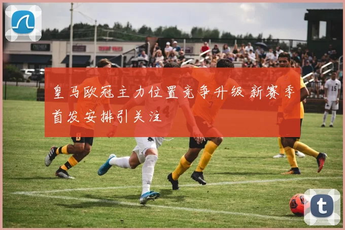 皇马欧冠主力位置竞争升级 新赛季首发安排引关注