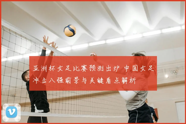 亚洲杯女足比赛预测出炉 中国女足冲击八强前景与关键看点解析