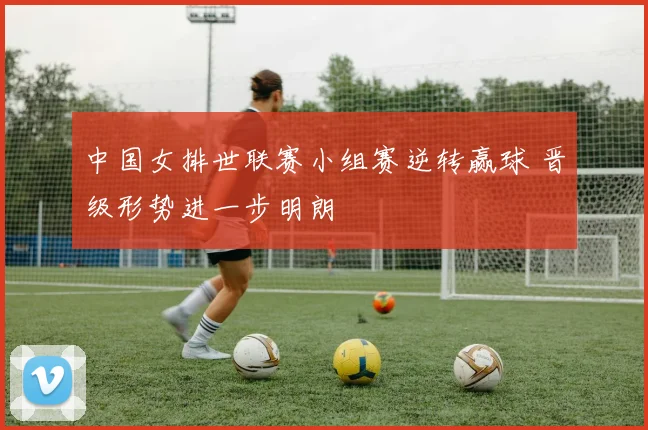 中国女排世联赛小组赛逆转赢球 晋级形势进一步明朗