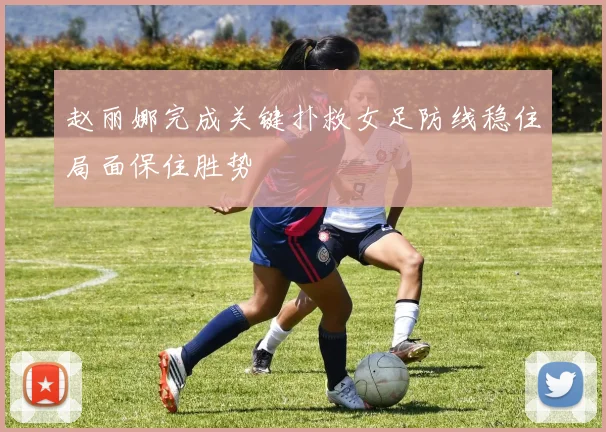 赵丽娜完成关键扑救女足防线稳住局面保住胜势