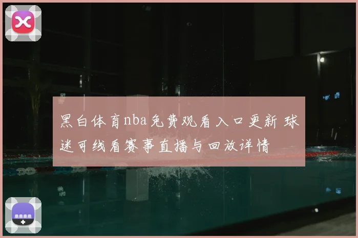 黑白体育nba免费观看入口更新 球迷可线看赛事直播与回放详情