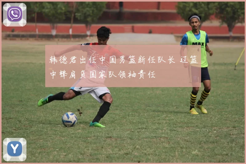 韩德君出任中国男篮新任队长 辽篮中锋肩负国家队领袖责任
