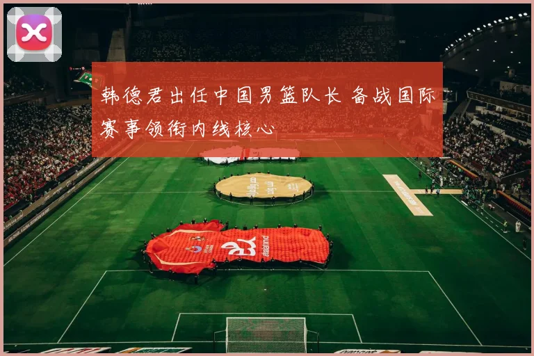 韩德君出任中国男篮队长 备战国际赛事领衔内线核心