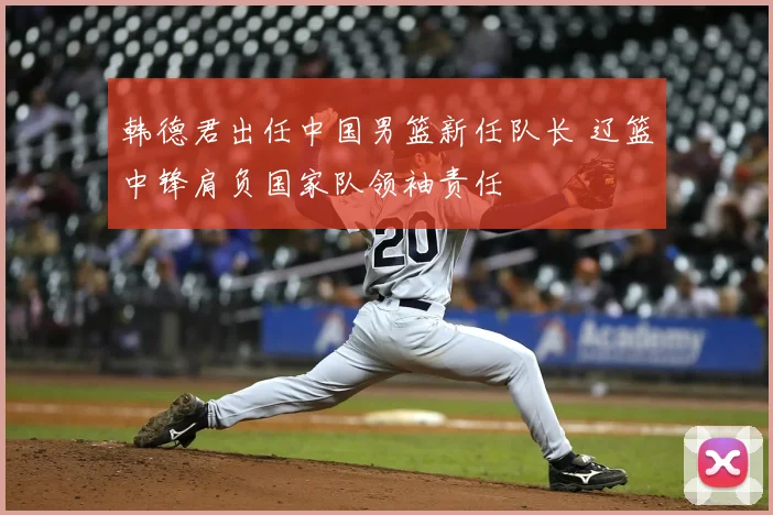 韩德君出任中国男篮新任队长 辽篮中锋肩负国家队领袖责任