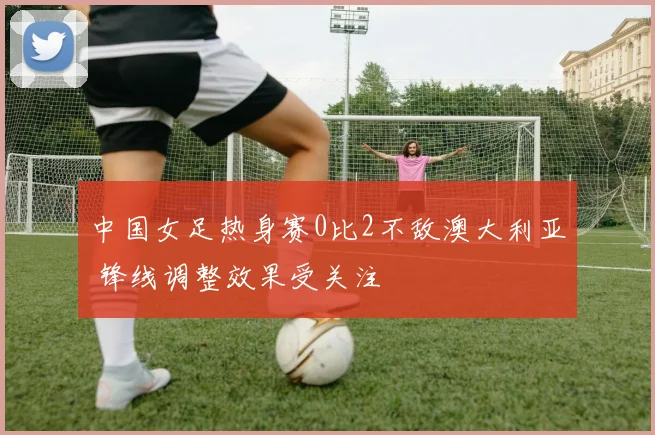中国女足热身赛0比2不敌澳大利亚 锋线调整效果受关注