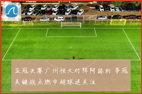 亚冠决赛广州恒大对阵阿赫利 争冠关键战点燃中超球迷关注