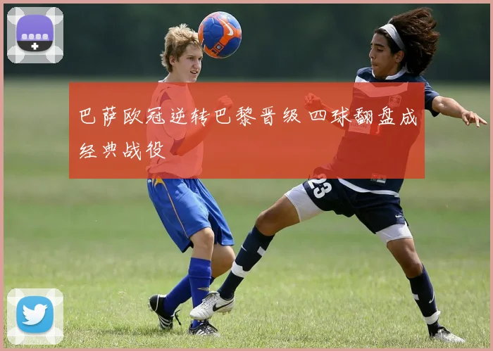 巴萨欧冠逆转巴黎晋级 四球翻盘成经典战役