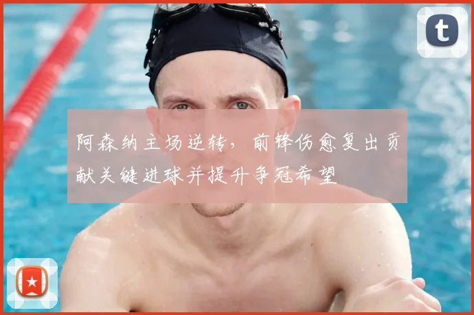 阿森纳主场逆转，前锋伤愈复出贡献关键进球并提升争冠希望