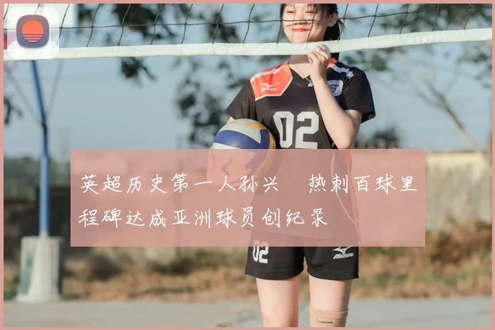 英超历史第一人孙兴慜热刺百球里程碑达成亚洲球员创纪录