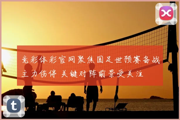 竞彩体彩官网聚焦国足世预赛备战主力伤停 关键对阵前景受关注