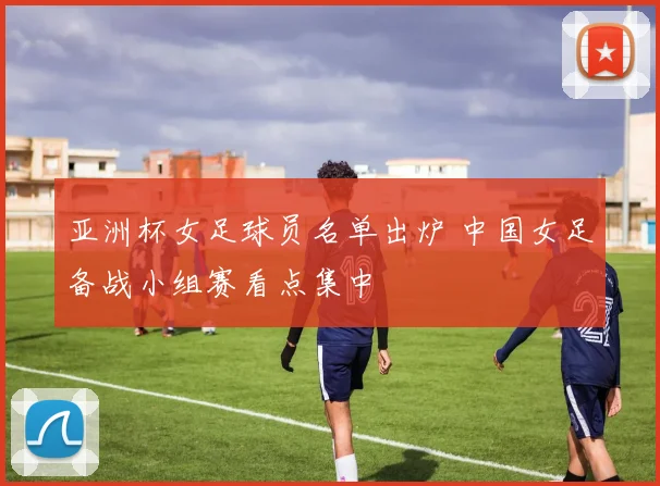 亚洲杯女足球员名单出炉 中国女足备战小组赛看点集中
