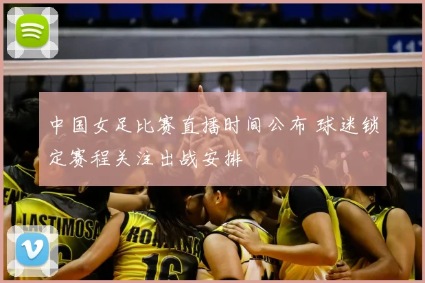 中国女足比赛直播时间公布 球迷锁定赛程关注出战安排