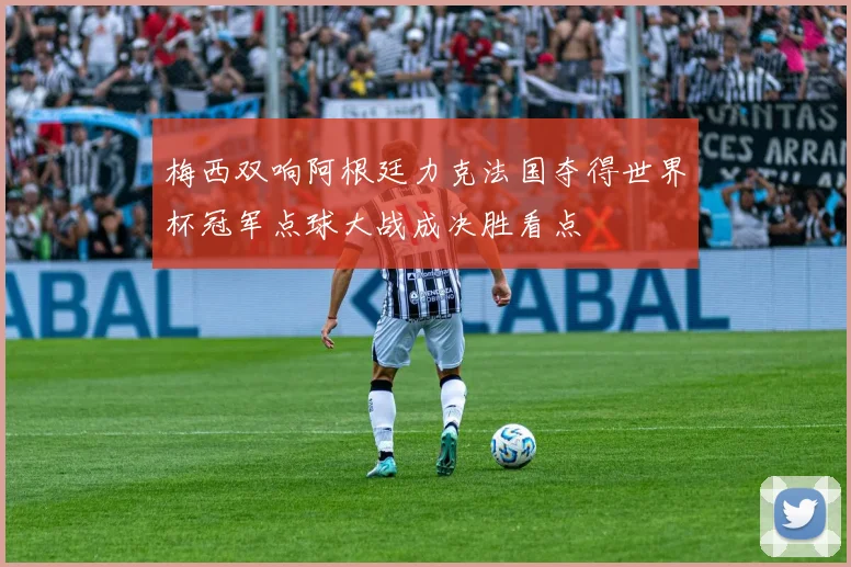 梅西双响阿根廷力克法国夺得世界杯冠军点球大战成决胜看点