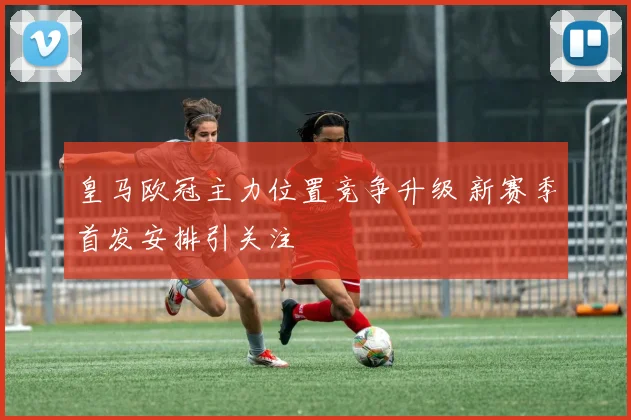 皇马欧冠主力位置竞争升级 新赛季首发安排引关注