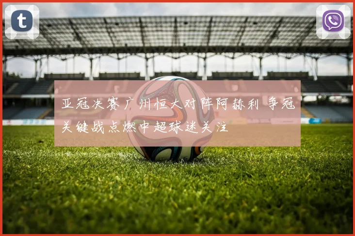 亚冠决赛广州恒大对阵阿赫利 争冠关键战点燃中超球迷关注