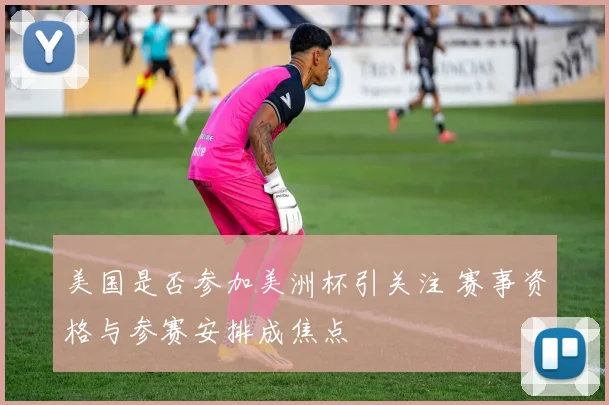 美国是否参加美洲杯引关注 赛事资格与参赛安排成焦点