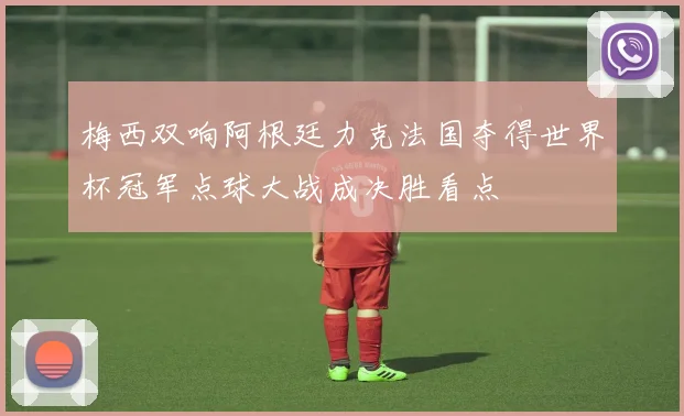 梅西双响阿根廷力克法国夺得世界杯冠军点球大战成决胜看点