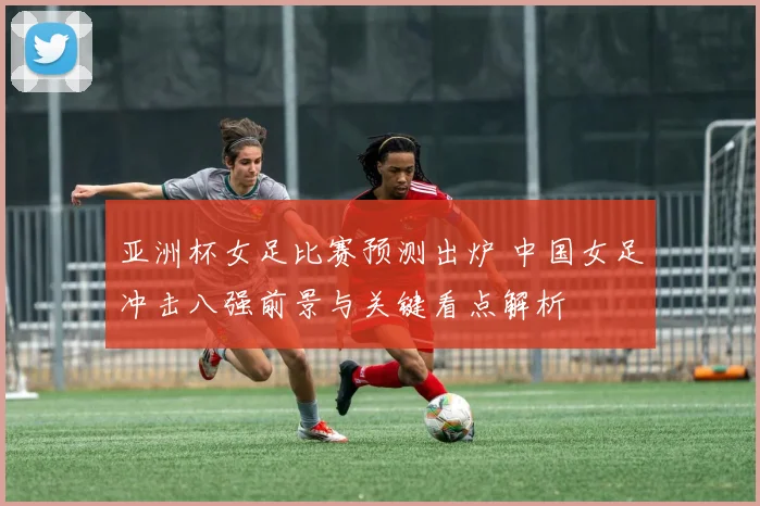 亚洲杯女足比赛预测出炉 中国女足冲击八强前景与关键看点解析