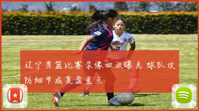 辽宁男篮比赛录像回放曝光 球队攻防细节成复盘重点