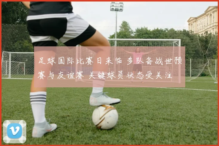 足球国际比赛日来临 多队备战世预赛与友谊赛 关键球员状态受关注