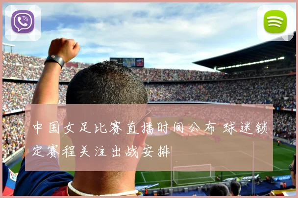 中国女足比赛直播时间公布 球迷锁定赛程关注出战安排