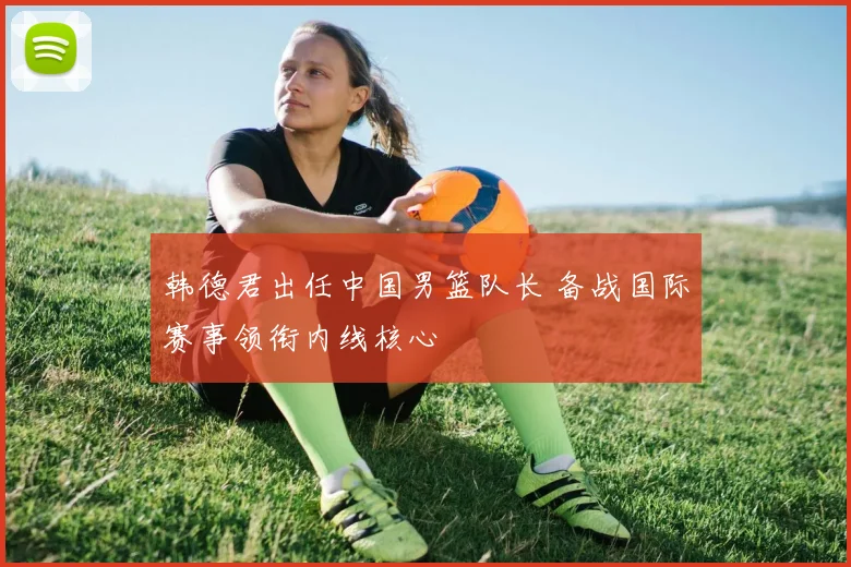 韩德君出任中国男篮队长 备战国际赛事领衔内线核心