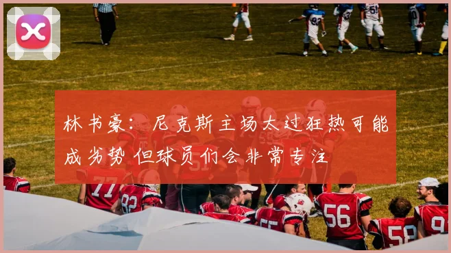 林书豪：尼克斯主场太过狂热可能成劣势 但球员们会非常专注